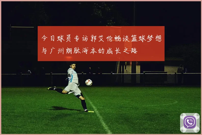 今日球员专访郭艾伦畅谈篮球梦想与广州朗肽海本的成长之路