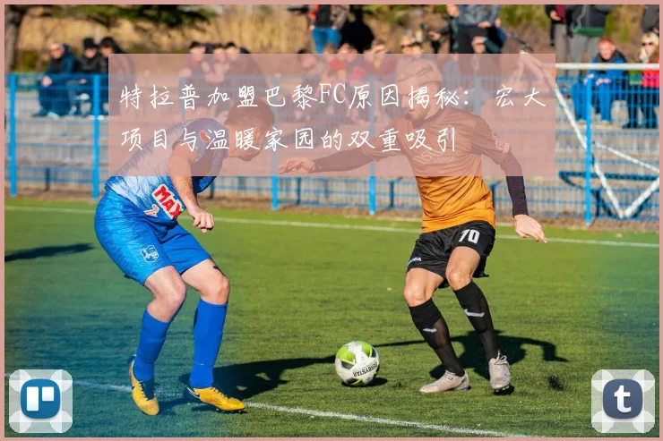 特拉普加盟巴黎FC原因揭秘：宏大项目与温暖家园的双重吸引