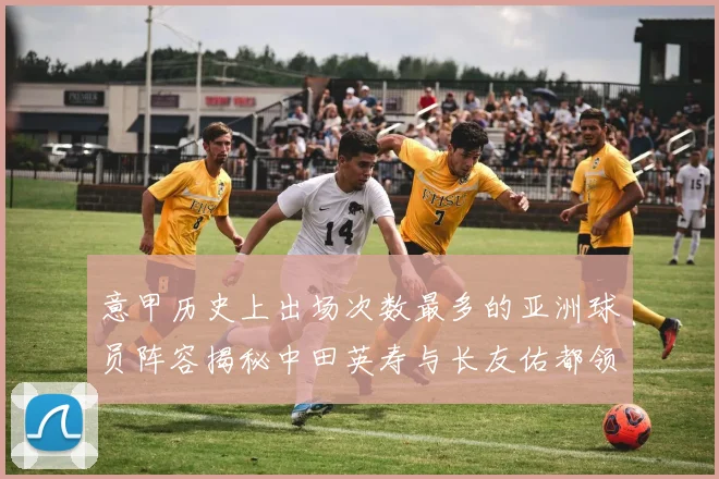 意甲历史上出场次数最多的亚洲球员阵容揭秘中田英寿与长友佑都领衔