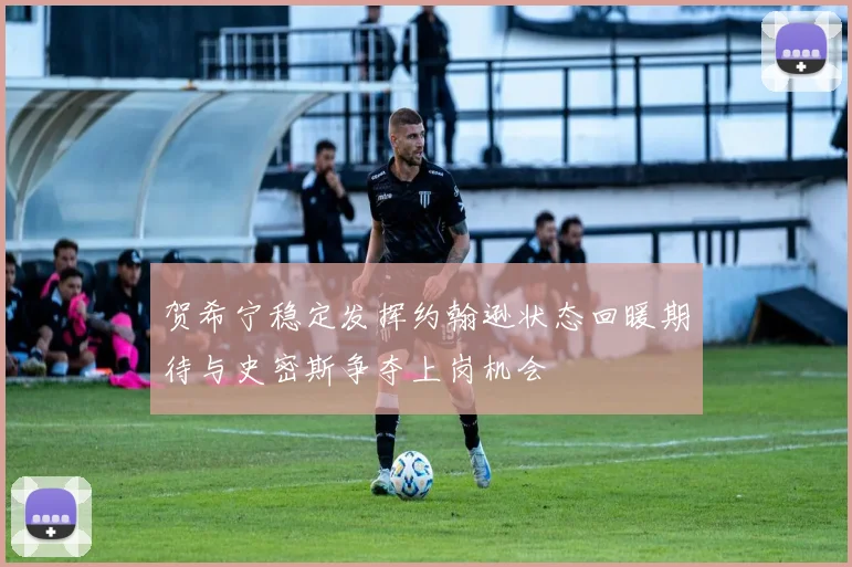 贺希宁稳定发挥约翰逊状态回暖期待与史密斯争夺上岗机会