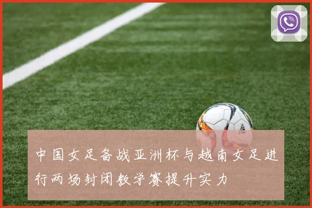 中国女足备战亚洲杯与越南女足进行两场封闭教学赛提升实力