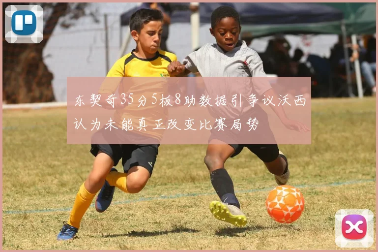 东契奇35分5板8助数据引争议沃西认为未能真正改变比赛局势