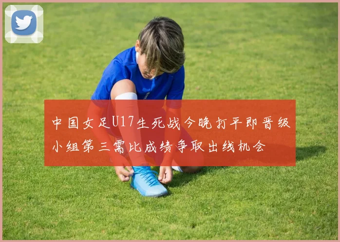 中国女足U17生死战今晚打平即晋级小组第三需比成绩争取出线机会