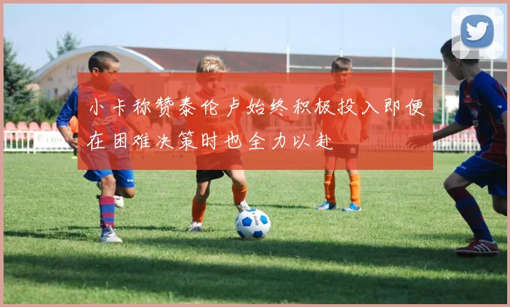 小卡称赞泰伦卢始终积极投入即便在困难决策时也全力以赴