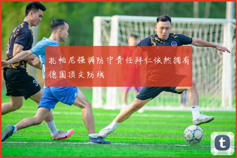 孔帕尼强调防守责任拜仁依然拥有德国顶尖防线