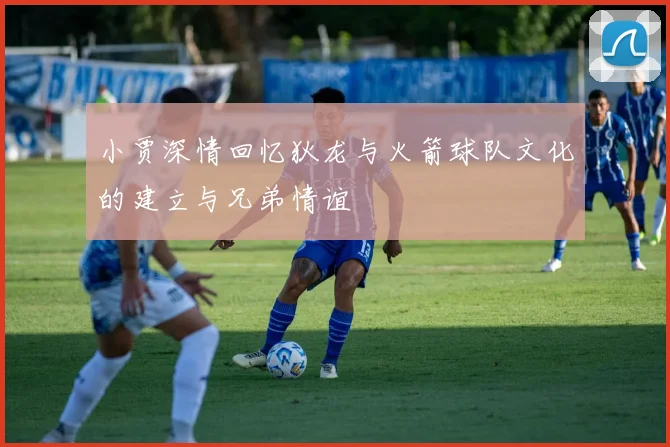 小贾深情回忆狄龙与火箭球队文化的建立与兄弟情谊