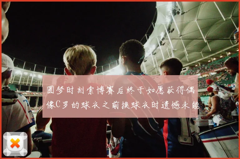 圆梦时刻索博赛后终于如愿获得偶像C罗的球衣之前换球衣时遗憾未能成功