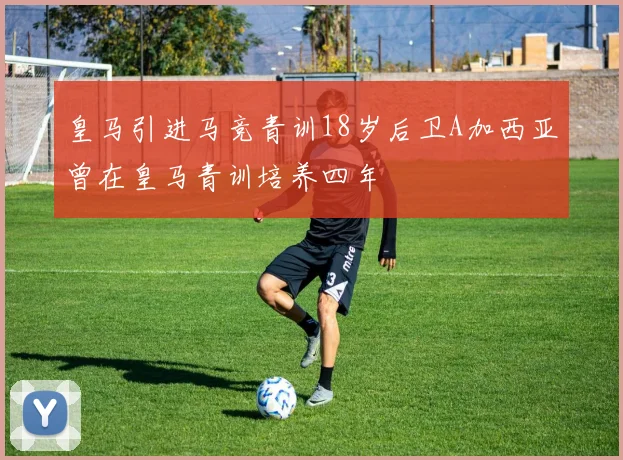 皇马引进马竞青训18岁后卫A加西亚曾在皇马青训培养四年