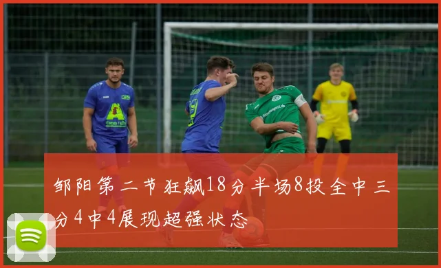 邹阳第二节狂飙18分半场8投全中三分4中4展现超强状态