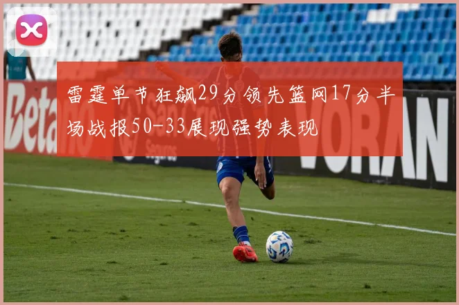雷霆单节狂飙29分领先篮网17分半场战报50-33展现强势表现