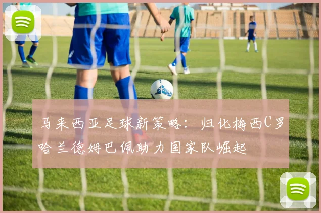 马来西亚足球新策略：归化梅西C罗哈兰德姆巴佩助力国家队崛起