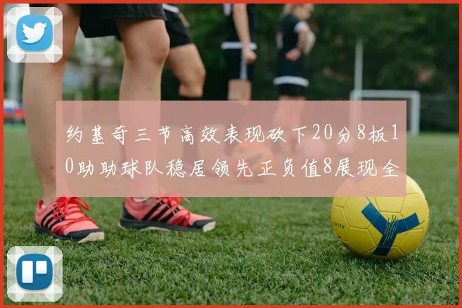 约基奇三节高效表现砍下20分8板10助助球队稳居领先正负值8展现全能实力