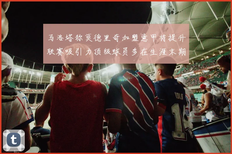 马洛塔称莫德里奇加盟意甲将提升联赛吸引力顶级球员多在生涯末期选择意甲