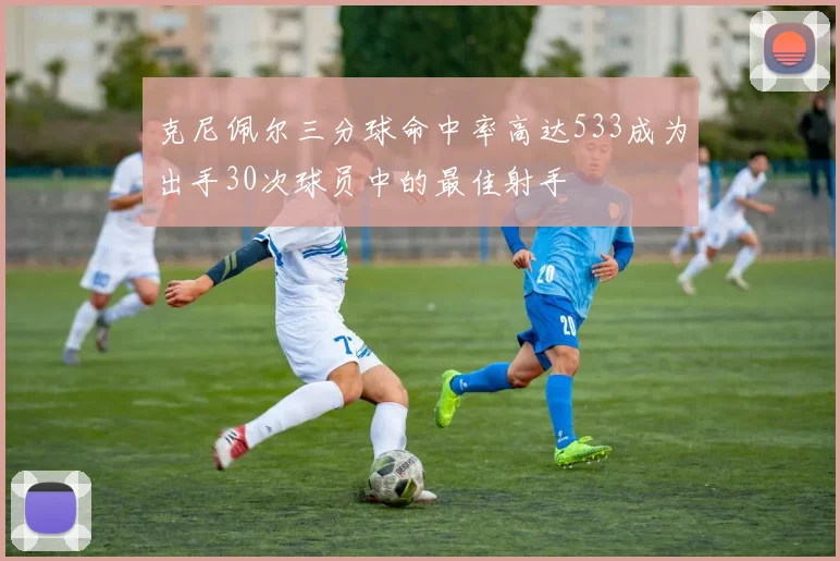 克尼佩尔三分球命中率高达533成为出手30次球员中的最佳射手