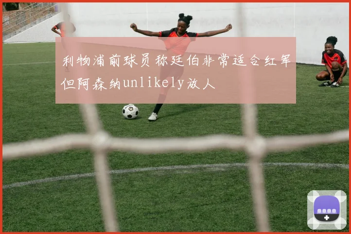 利物浦前球员称廷伯非常适合红军但阿森纳unlikely放人