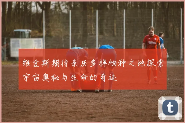 维金斯期待亲历多样物种之地探索宇宙奥秘与生命的奇迹