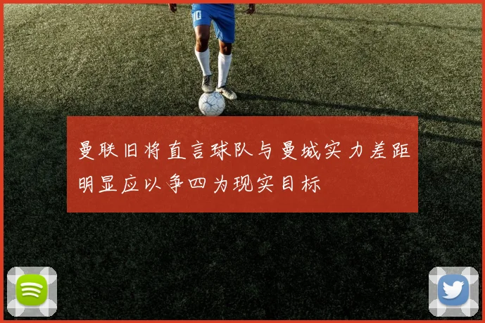 曼联旧将直言球队与曼城实力差距明显应以争四为现实目标