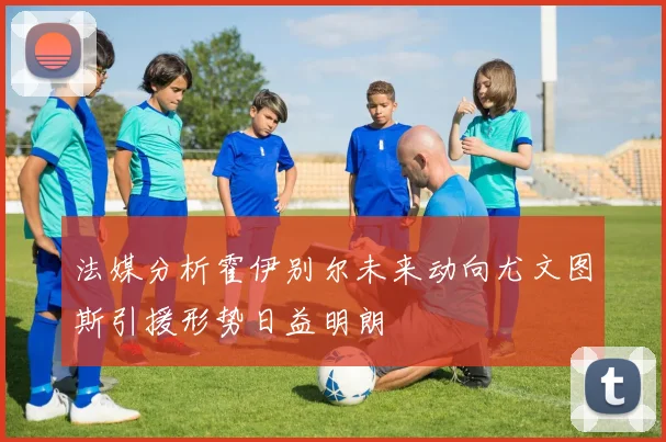 法媒分析霍伊别尔未来动向尤文图斯引援形势日益明朗