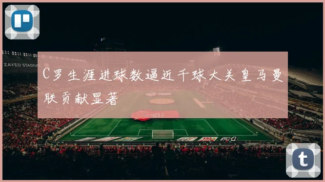 C罗生涯进球数逼近千球大关皇马曼联贡献显著