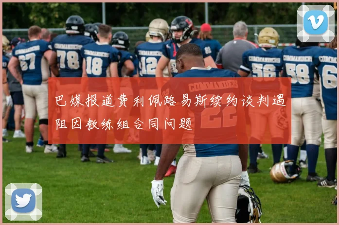 巴媒报道费利佩路易斯续约谈判遇阻因教练组合同问题