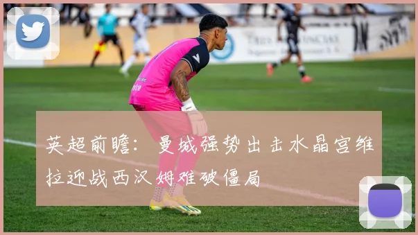 英超前瞻：曼城强势出击水晶宫维拉迎战西汉姆难破僵局