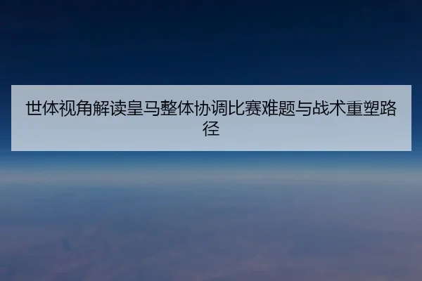 世体视角解读皇马整体协调比赛难题与战术重塑路径（kaiyun）